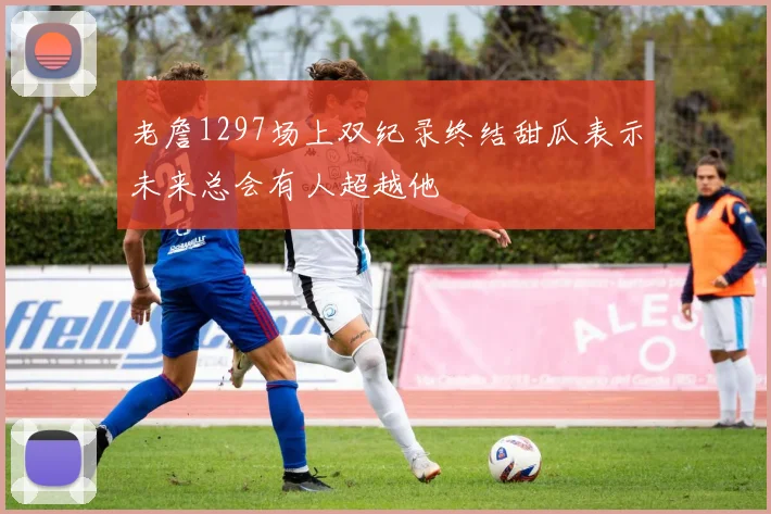 老詹1297场上双纪录终结甜瓜表示未来总会有人超越他