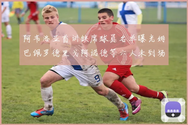 阿韦洛亚首训缺席球员名单曝光姆巴佩罗德里戈阿诺德等六人未到场