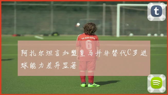 阿扎尔坦言加盟皇马并非替代C罗进球能力差异显著
