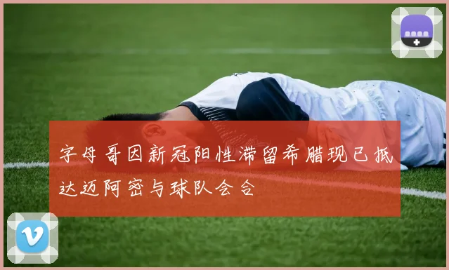 字母哥因新冠阳性滞留希腊现已抵达迈阿密与球队会合