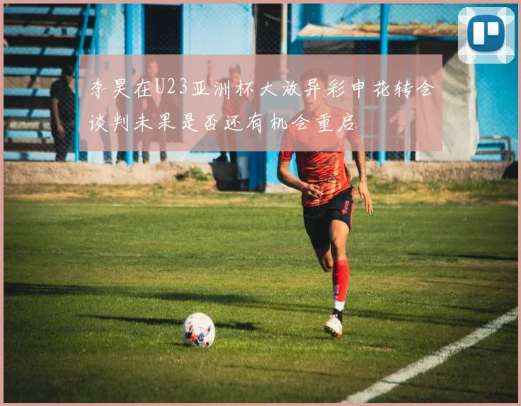 李昊在U23亚洲杯大放异彩申花转会谈判未果是否还有机会重启