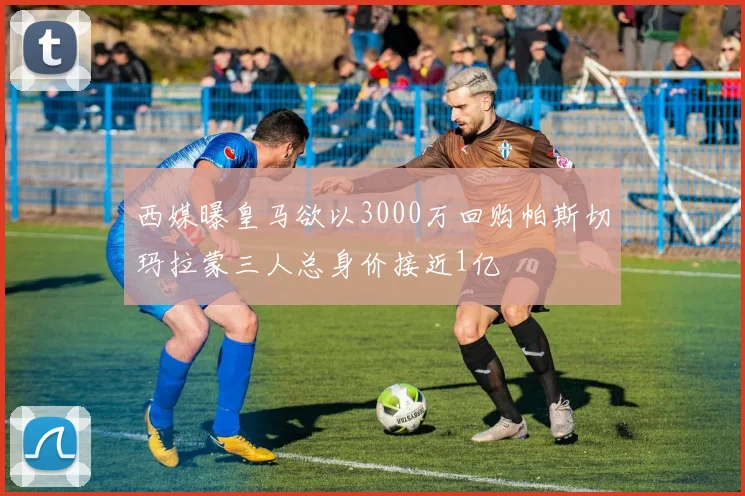 西媒曝皇马欲以3000万回购帕斯切玛拉蒙三人总身价接近1亿
