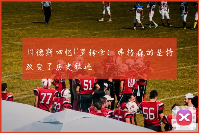 门德斯回忆C罗转会：弗格森的坚持改变了历史轨迹