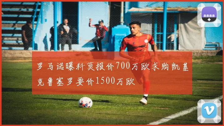 罗马诺曝科莫报价700万欧求购凯基克鲁塞罗要价1500万欧