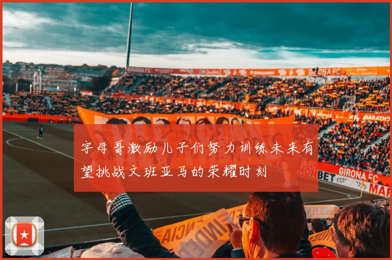 字母哥激励儿子们努力训练未来有望挑战文班亚马的荣耀时刻