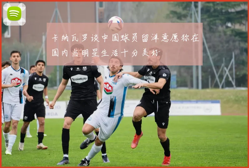 卡纳瓦罗谈中国球员留洋意愿称在国内当明星生活十分美好