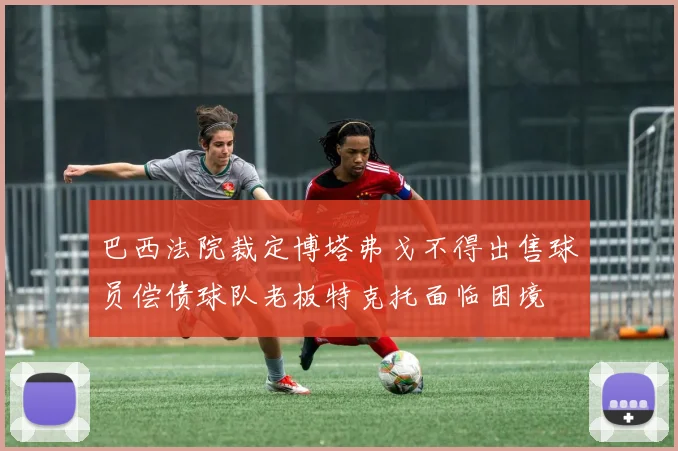 巴西法院裁定博塔弗戈不得出售球员偿债球队老板特克托面临困境