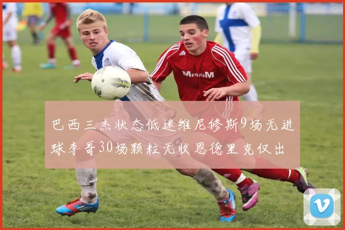 巴西三杰状态低迷维尼修斯9场无进球李哥30场颗粒无收恩德里克仅出场1次