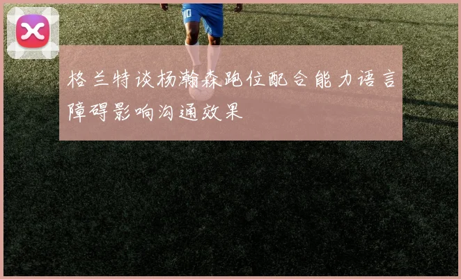格兰特谈杨瀚森跑位配合能力语言障碍影响沟通效果