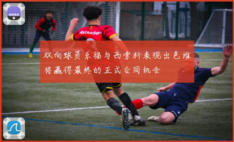 双向球员乐福与西索科表现出色谁将赢得最终的正式合同机会