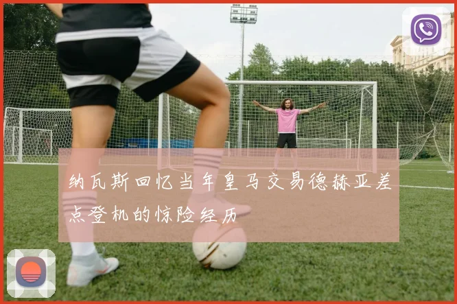 纳瓦斯回忆当年皇马交易德赫亚差点登机的惊险经历