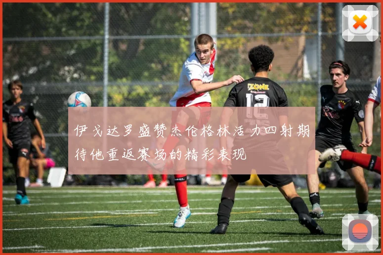 伊戈达罗盛赞杰伦格林活力四射期待他重返赛场的精彩表现