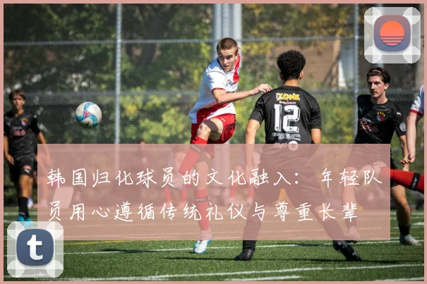 韩国归化球员的文化融入：年轻队员用心遵循传统礼仪与尊重长辈