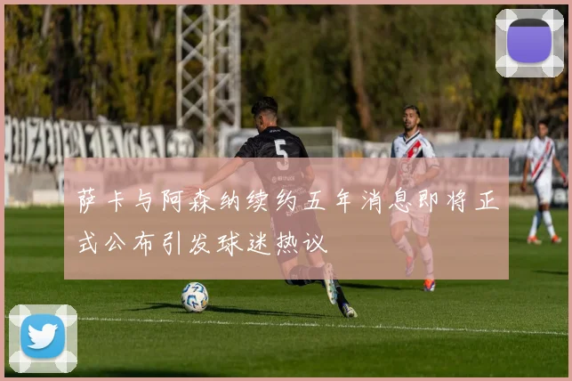 萨卡与阿森纳续约五年消息即将正式公布引发球迷热议