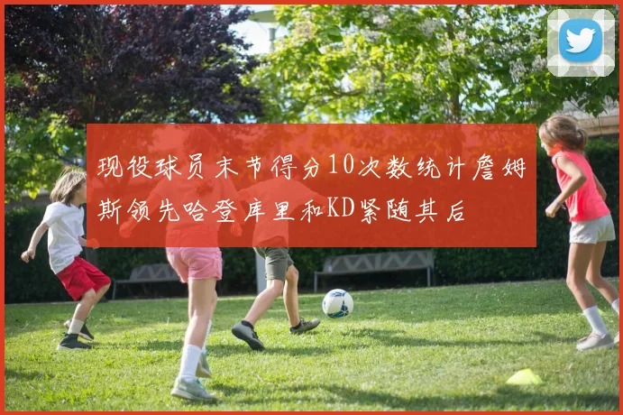 现役球员末节得分10次数统计詹姆斯领先哈登库里和KD紧随其后