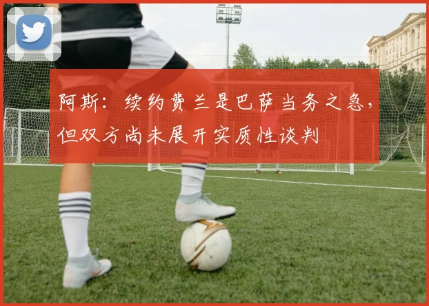 阿斯：续约费兰是巴萨当务之急，但双方尚未展开实质性谈判